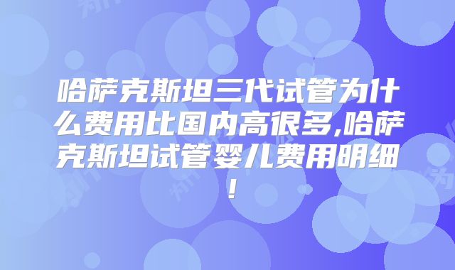 哈萨克斯坦三代试管为什么费用比国内高很多,哈萨克斯坦试管婴儿费用明细！