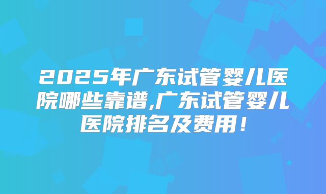 2025年广东试管婴儿医院哪些靠谱,广东试管婴儿医院排名及费用!