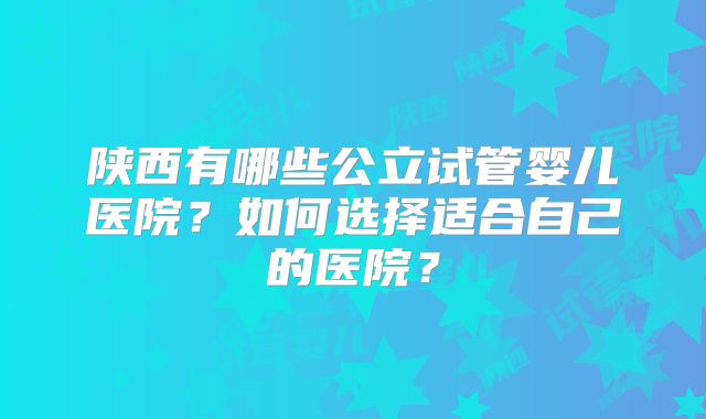陕西有哪些公立试管婴儿医院?如何选择适合自己的医院?