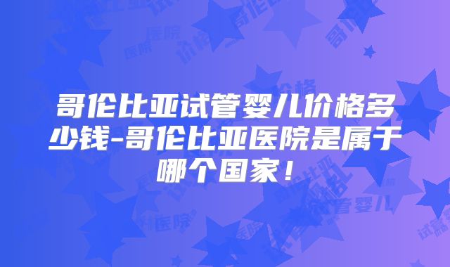 哥伦比亚试管婴儿价格多少钱-哥伦比亚医院是属于哪个国家！