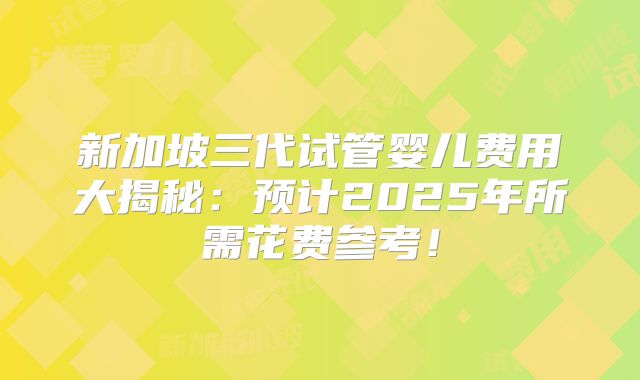 新加坡三代试管婴儿费用大揭秘：预计2025年所需花费参考！