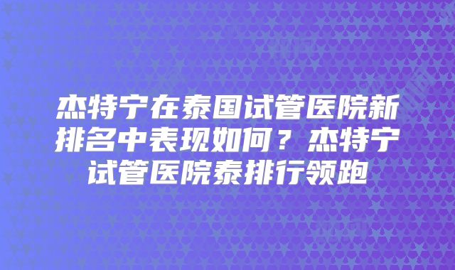 杰特宁在泰国试管医院新排名中表现如何？杰特宁试管医院泰排行领跑