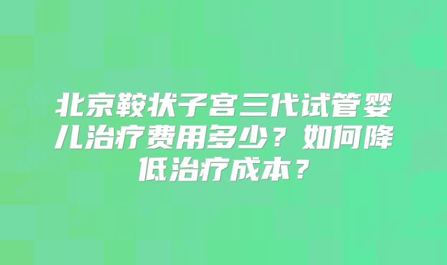 北京鞍状子宫三代试管婴儿治疗费用多少？如何降低治疗成本？