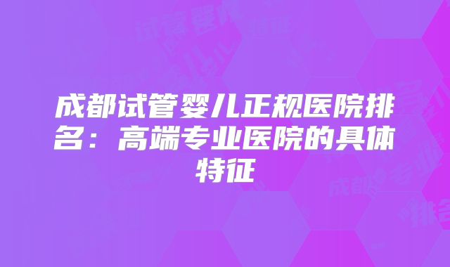 成都试管婴儿正规医院排名：高端专业医院的具体特征