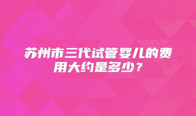 苏州市三代试管婴儿的费用大约是多少?