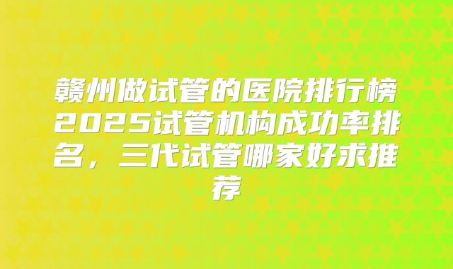 赣州做试管的医院排行榜2025试管机构成功率排名，三代试管哪家好求推荐