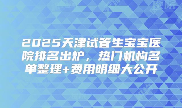 2025天津试管生宝宝医院排名出炉，热门机构名单整理+费用明细大公开