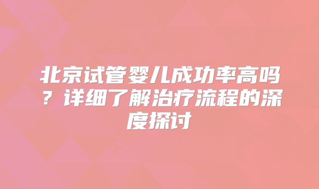 北京试管婴儿成功率高吗？详细了解治疗流程的深度探讨