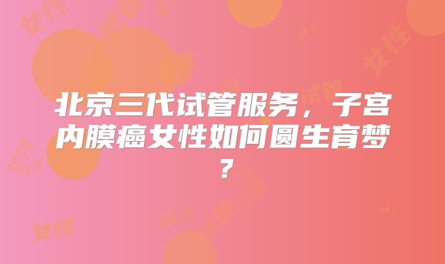 北京三代试管服务，子宫内膜癌女性如何圆生育梦？