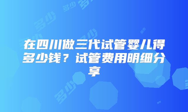 在四川做三代试管婴儿得多少钱？试管费用明细分享