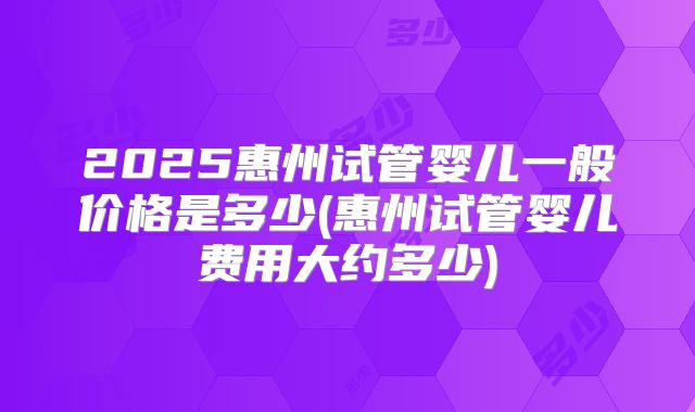 2025惠州试管婴儿一般价格是多少(惠州试管婴儿费用大约多少)