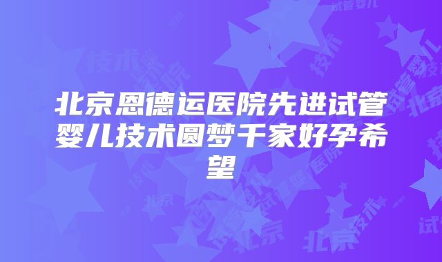 北京恩德运医院先进试管婴儿技术圆梦千家好孕希望