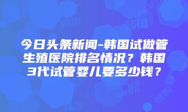 今日头条新闻-韩国试做管生殖医院排名情况？韩国3代试管婴儿要多少钱？