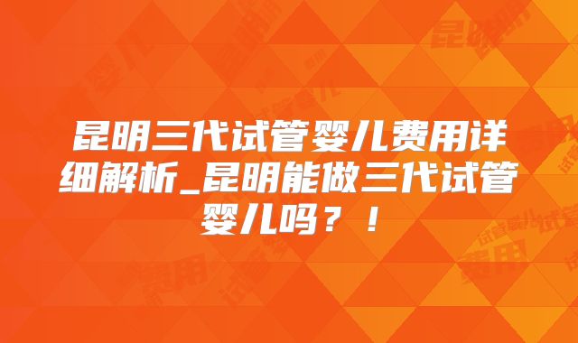 昆明三代试管婴儿费用详细解析_昆明能做三代试管婴儿吗？！