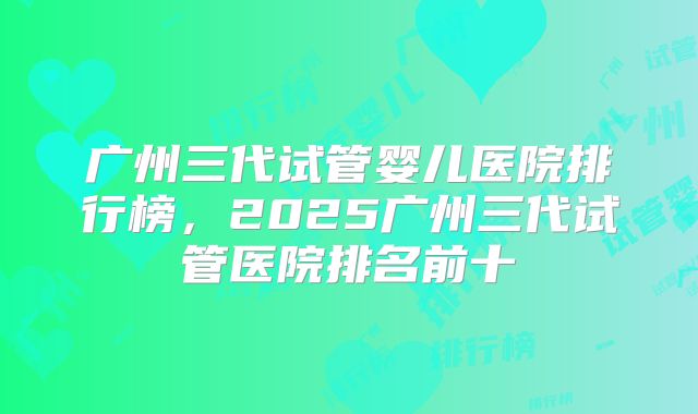 广州三代试管婴儿医院排行榜，2025广州三代试管医院排名前十