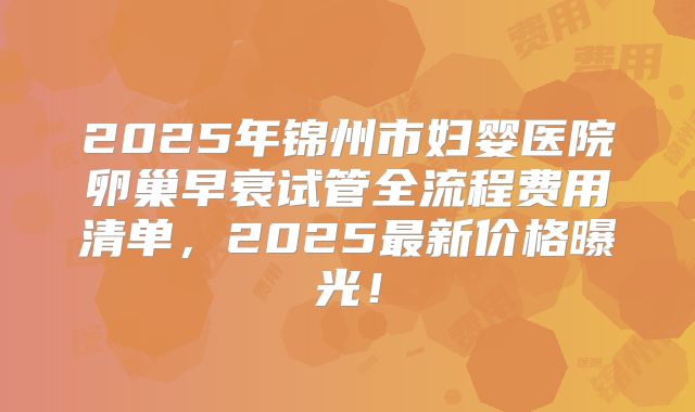 2025年锦州市妇婴医院卵巢早衰试管全流程费用清单，2025最新价格曝光！
