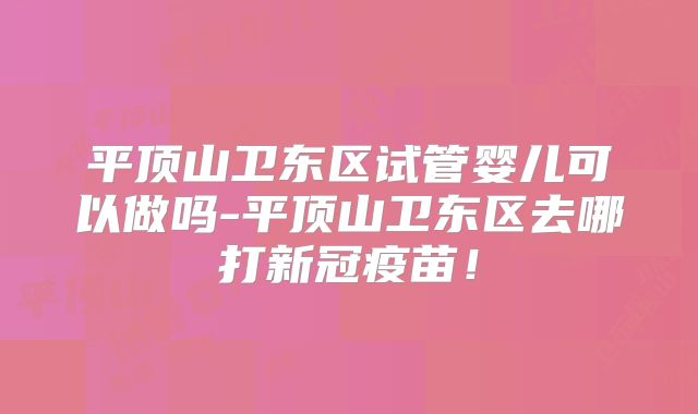 平顶山卫东区试管婴儿可以做吗-平顶山卫东区去哪打新冠疫苗！