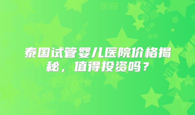 泰国试管婴儿医院价格揭秘，值得投资吗？
