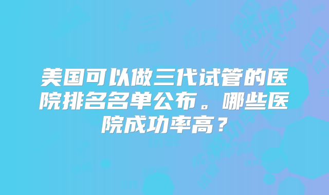 美国可以做三代试管的医院排名名单公布。哪些医院成功率高?
