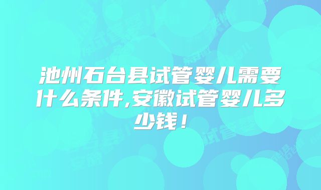 池州石台县试管婴儿需要什么条件,安徽试管婴儿多少钱！