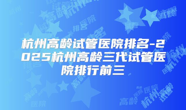 杭州高龄试管医院排名-2025杭州高龄三代试管医院排行前三