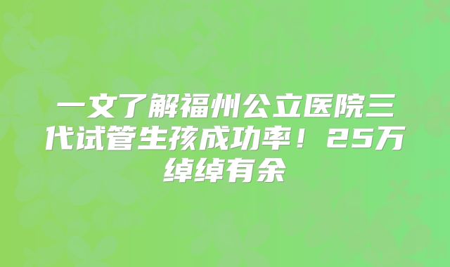 一文了解福州公立医院三代试管生孩成功率！25万绰绰有余