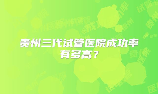 贵州三代试管医院成功率有多高？