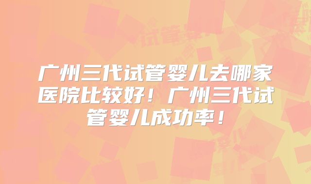 广州三代试管婴儿去哪家医院比较好！广州三代试管婴儿成功率！