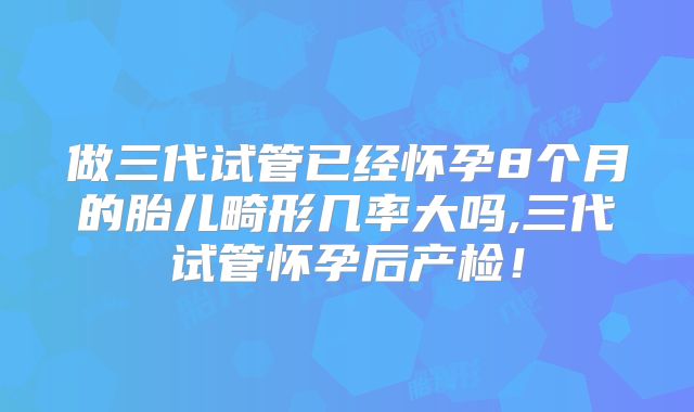 做三代试管已经怀孕8个月的胎儿畸形几率大吗,三代试管怀孕后产检！