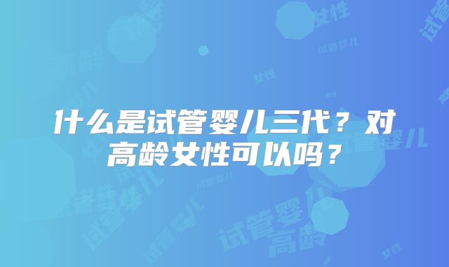 什么是试管婴儿三代？对高龄女性可以吗？