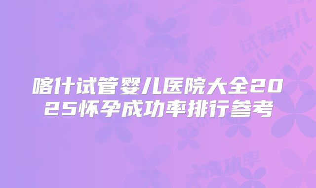 喀什试管婴儿医院大全2025怀孕成功率排行参考