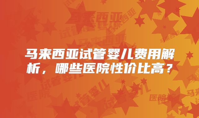 马来西亚试管婴儿费用解析，哪些医院性价比高？