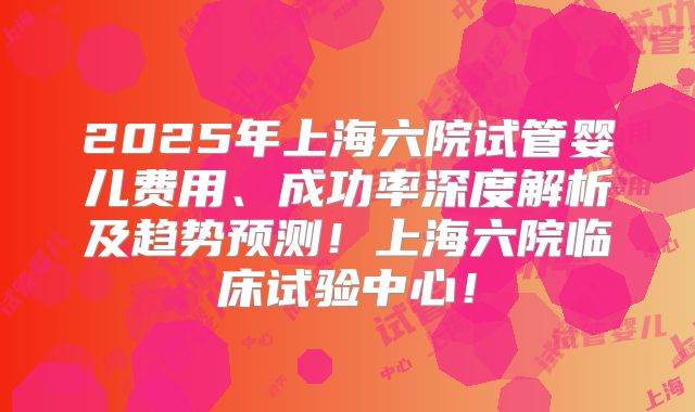 2025年上海六院试管婴儿费用、成功率深度解析及趋势预测！上海六院临床试验中心！