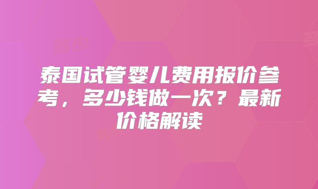 泰国试管婴儿费用报价参考，多少钱做一次？最新价格解读