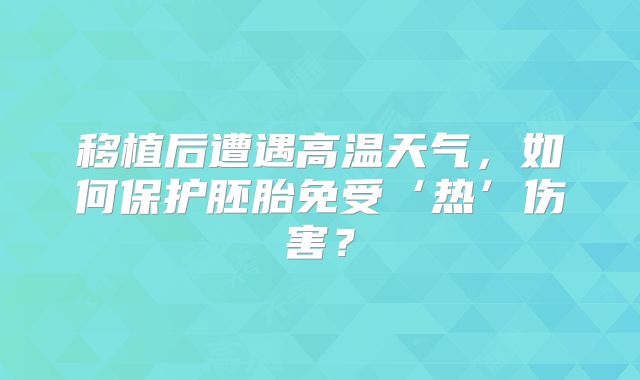 移植后遭遇高温天气，如何保护胚胎免受‘热’伤害？