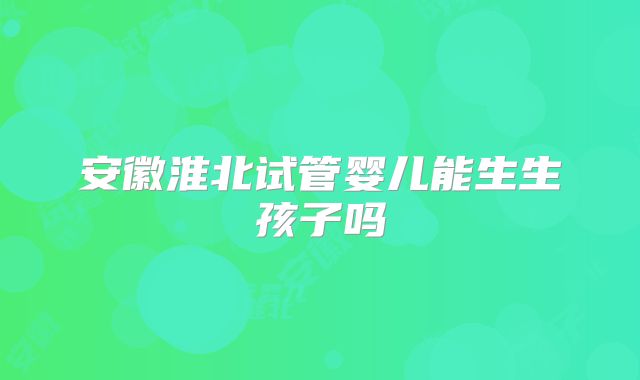 安徽淮北试管婴儿能生生孩子吗