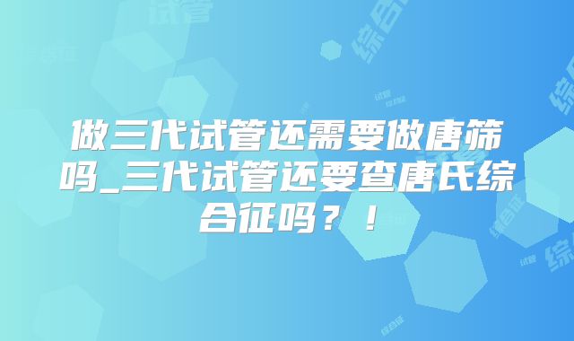 做三代试管还需要做唐筛吗_三代试管还要查唐氏综合征吗？！