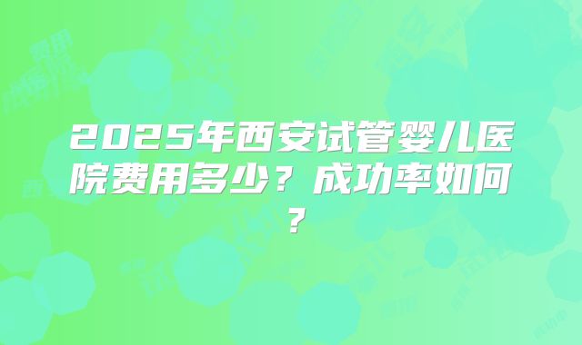2025年西安试管婴儿医院费用多少？成功率如何？