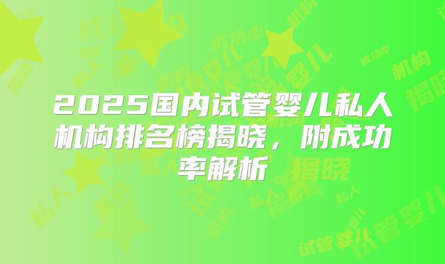 2025国内试管婴儿私人机构排名榜揭晓，附成功率解析