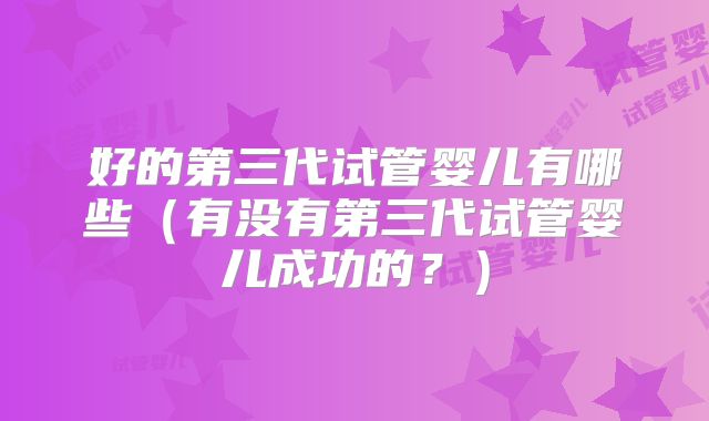 好的第三代试管婴儿有哪些（有没有第三代试管婴儿成功的？）