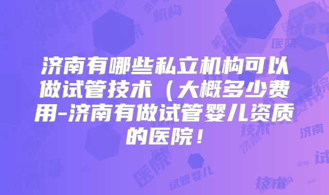 济南有哪些私立机构可以做试管技术（大概多少费用-济南有做试管婴儿资质的医院！
