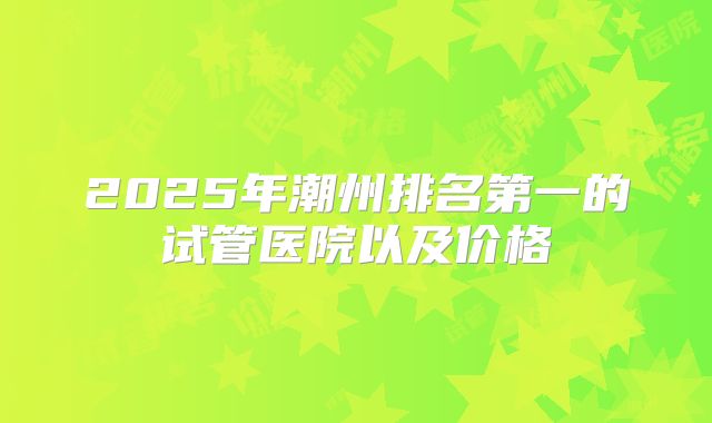 2025年潮州排名第一的试管医院以及价格