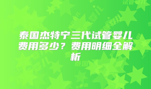 泰国杰特宁三代试管婴儿费用多少？费用明细全解析