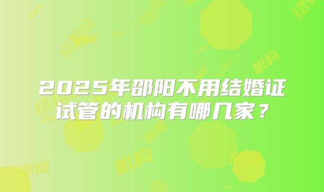 2025年邵阳不用结婚证试管的机构有哪几家？