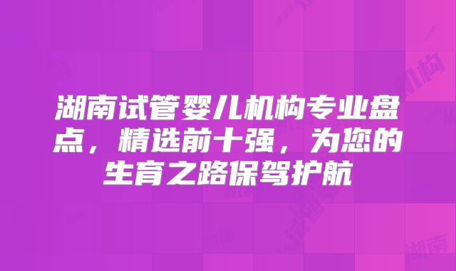 湖南试管婴儿机构专业盘点，精选前十强，为您的生育之路保驾护航