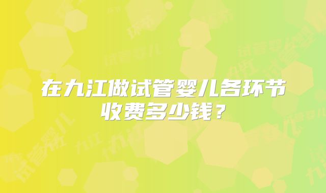在九江做试管婴儿各环节收费多少钱？
