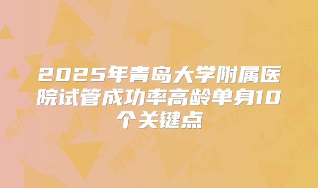 2025年青岛大学附属医院试管成功率高龄单身10个关键点