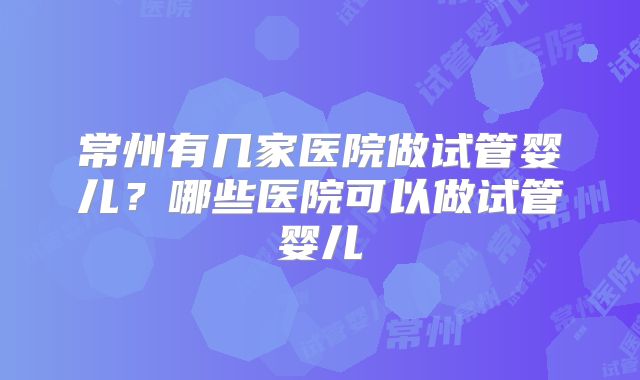 常州有几家医院做试管婴儿？哪些医院可以做试管婴儿