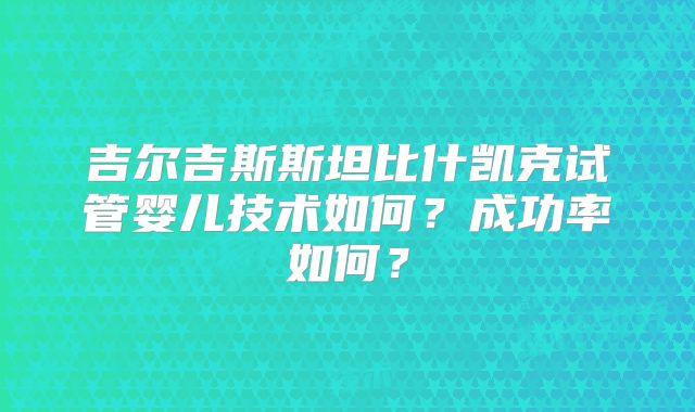 吉尔吉斯斯坦比什凯克试管婴儿技术如何？成功率如何？
