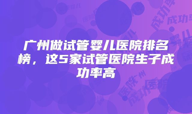 广州做试管婴儿医院排名榜，这5家试管医院生子成功率高